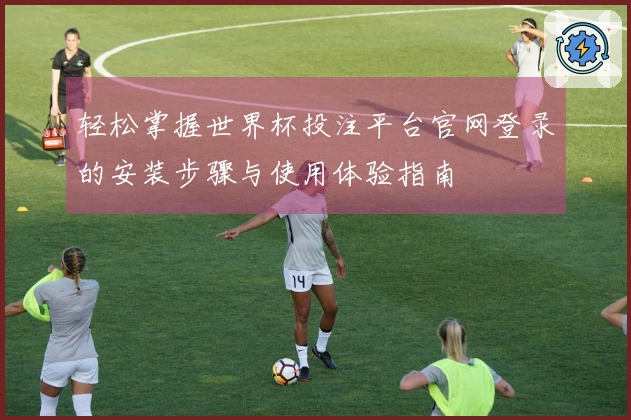 轻松掌握世界杯投注平台官网登录的安装步骤与使用体验指南