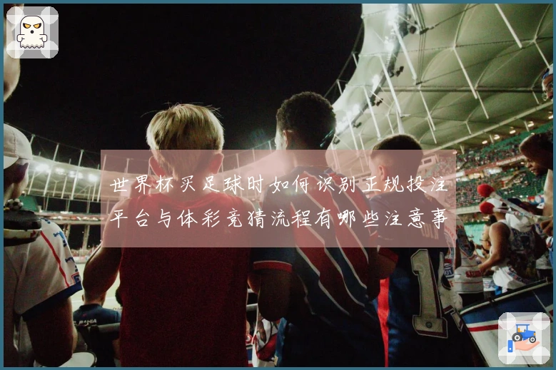 世界杯买足球时如何识别正规投注平台与体彩竞猜流程有哪些注意事项